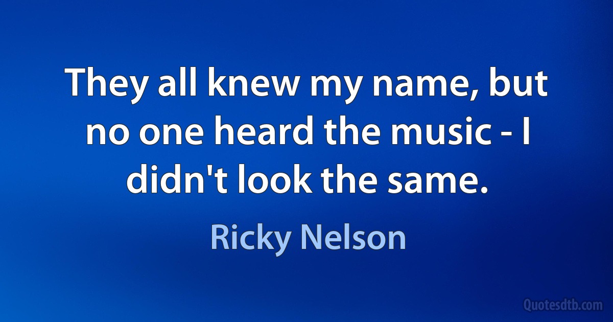 They all knew my name, but no one heard the music - I didn't look the same. (Ricky Nelson)