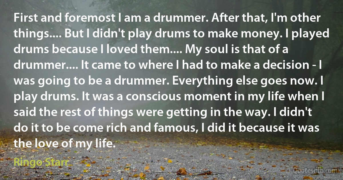 First and foremost I am a drummer. After that, I'm other things.... But I didn't play drums to make money. I played drums because I loved them.... My soul is that of a drummer.... It came to where I had to make a decision - I was going to be a drummer. Everything else goes now. I play drums. It was a conscious moment in my life when I said the rest of things were getting in the way. I didn't do it to be come rich and famous, I did it because it was the love of my life. (Ringo Starr)