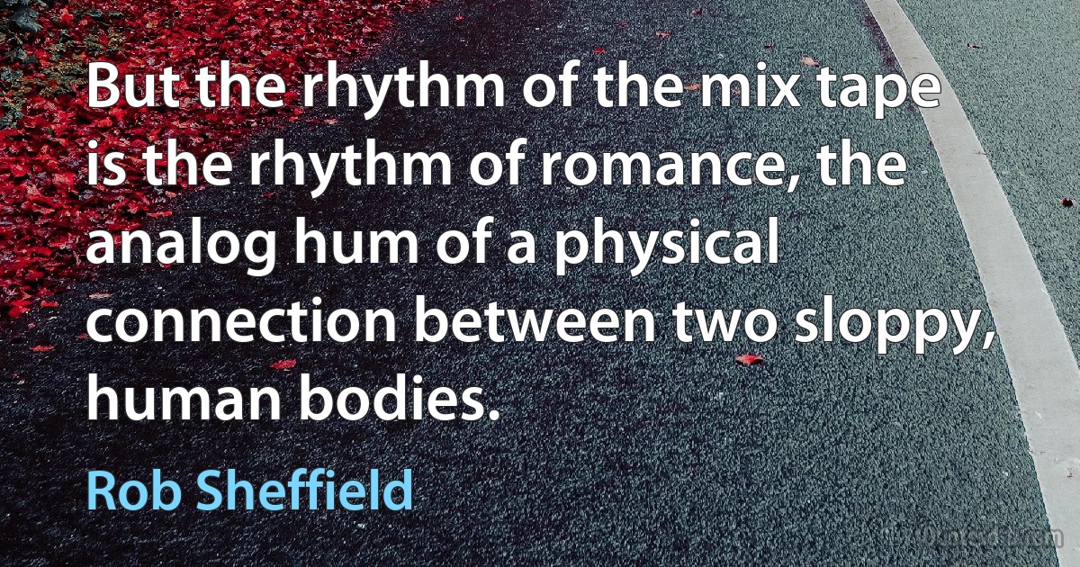 But the rhythm of the mix tape is the rhythm of romance, the analog hum of a physical connection between two sloppy, human bodies. (Rob Sheffield)