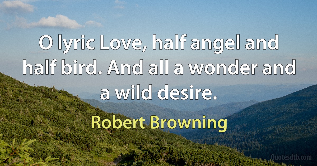 O lyric Love, half angel and half bird. And all a wonder and a wild desire. (Robert Browning)