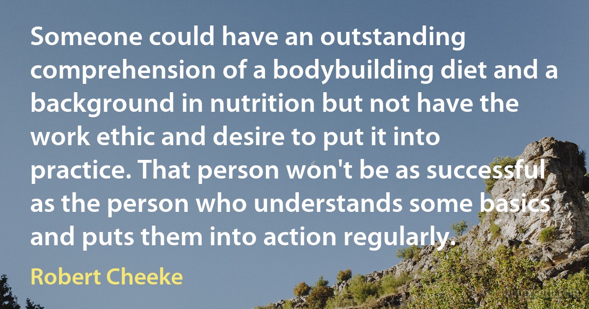 Someone could have an outstanding comprehension of a bodybuilding diet and a background in nutrition but not have the work ethic and desire to put it into practice. That person won't be as successful as the person who understands some basics and puts them into action regularly. (Robert Cheeke)