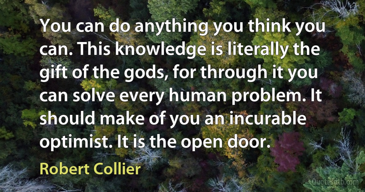 You can do anything you think you can. This knowledge is literally the gift of the gods, for through it you can solve every human problem. It should make of you an incurable optimist. It is the open door. (Robert Collier)