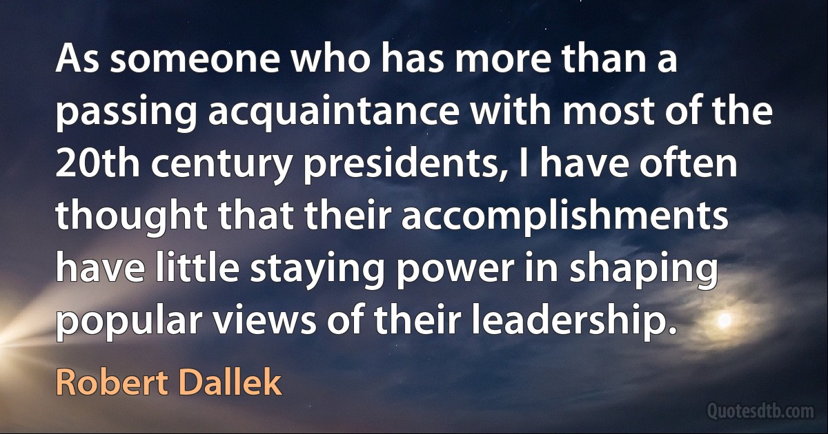 As someone who has more than a passing acquaintance with most of the 20th century presidents, I have often thought that their accomplishments have little staying power in shaping popular views of their leadership. (Robert Dallek)