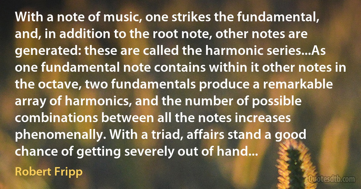 With a note of music, one strikes the fundamental, and, in addition to the root note, other notes are generated: these are called the harmonic series...As one fundamental note contains within it other notes in the octave, two fundamentals produce a remarkable array of harmonics, and the number of possible combinations between all the notes increases phenomenally. With a triad, affairs stand a good chance of getting severely out of hand... (Robert Fripp)