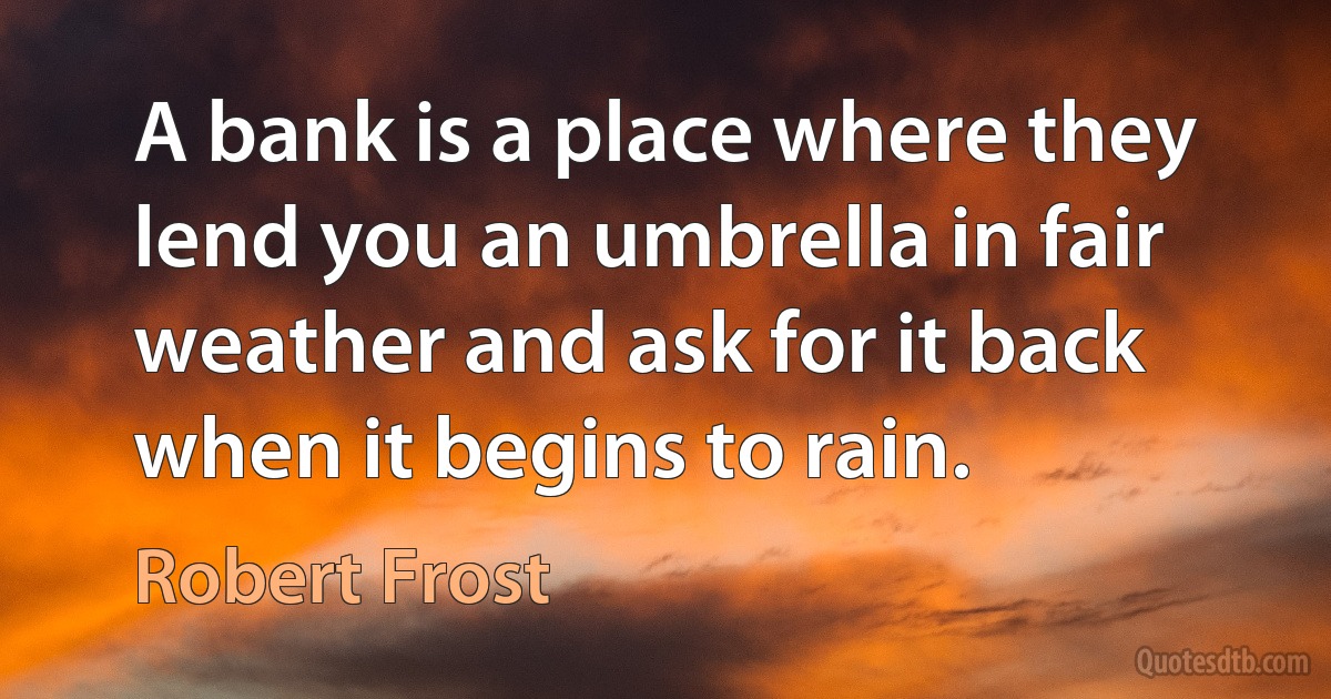 A bank is a place where they lend you an umbrella in fair weather and ask for it back when it begins to rain. (Robert Frost)