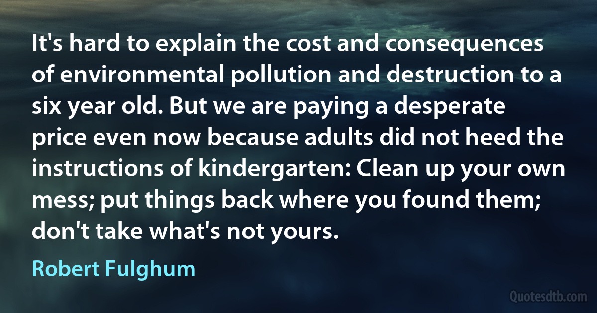 It's hard to explain the cost and consequences of environmental pollution and destruction to a six year old. But we are paying a desperate price even now because adults did not heed the instructions of kindergarten: Clean up your own mess; put things back where you found them; don't take what's not yours. (Robert Fulghum)