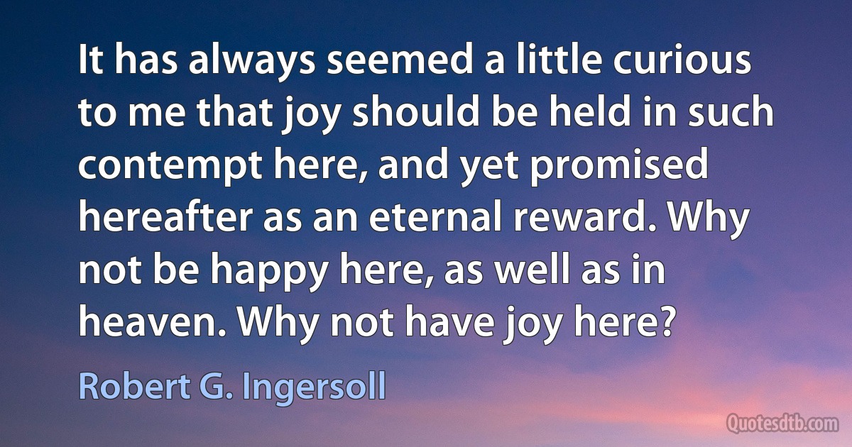 It has always seemed a little curious to me that joy should be held in such contempt here, and yet promised hereafter as an eternal reward. Why not be happy here, as well as in heaven. Why not have joy here? (Robert G. Ingersoll)