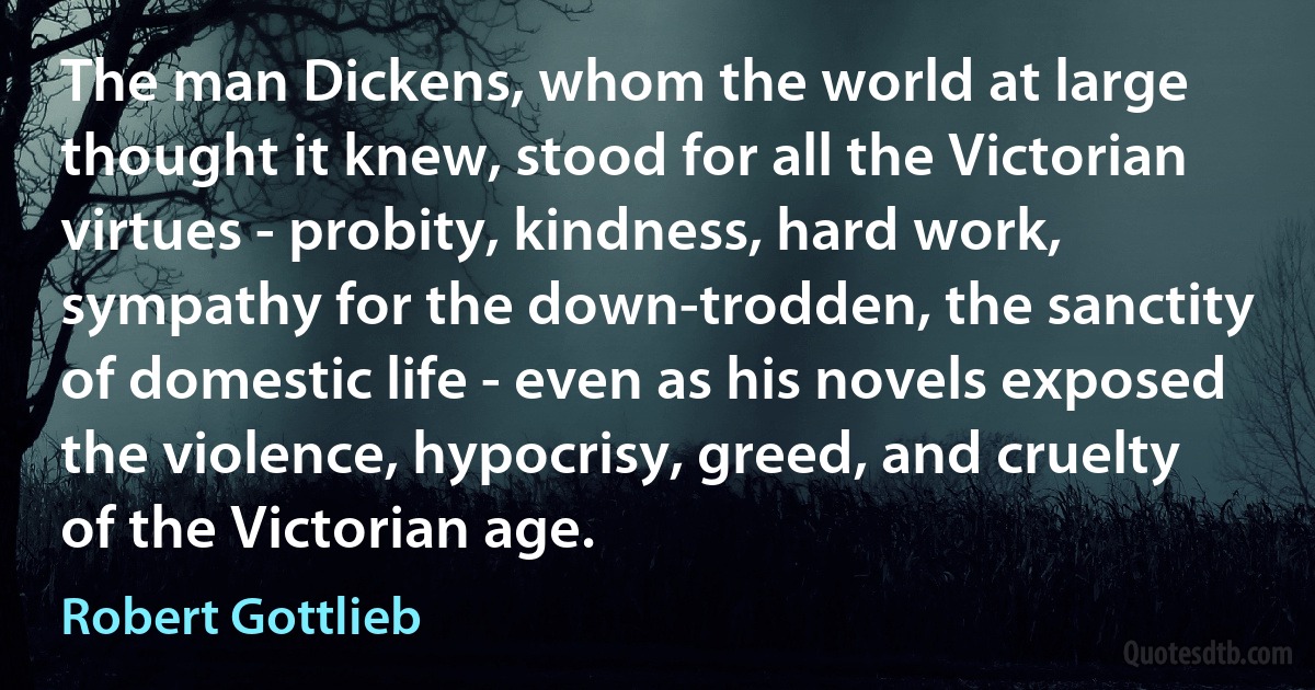 The man Dickens, whom the world at large thought it knew, stood for all the Victorian virtues - probity, kindness, hard work, sympathy for the down-trodden, the sanctity of domestic life - even as his novels exposed the violence, hypocrisy, greed, and cruelty of the Victorian age. (Robert Gottlieb)