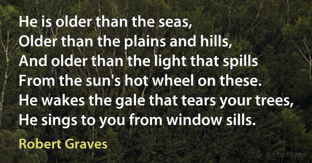 He is older than the seas,
Older than the plains and hills,
And older than the light that spills
From the sun's hot wheel on these.
He wakes the gale that tears your trees,
He sings to you from window sills. (Robert Graves)