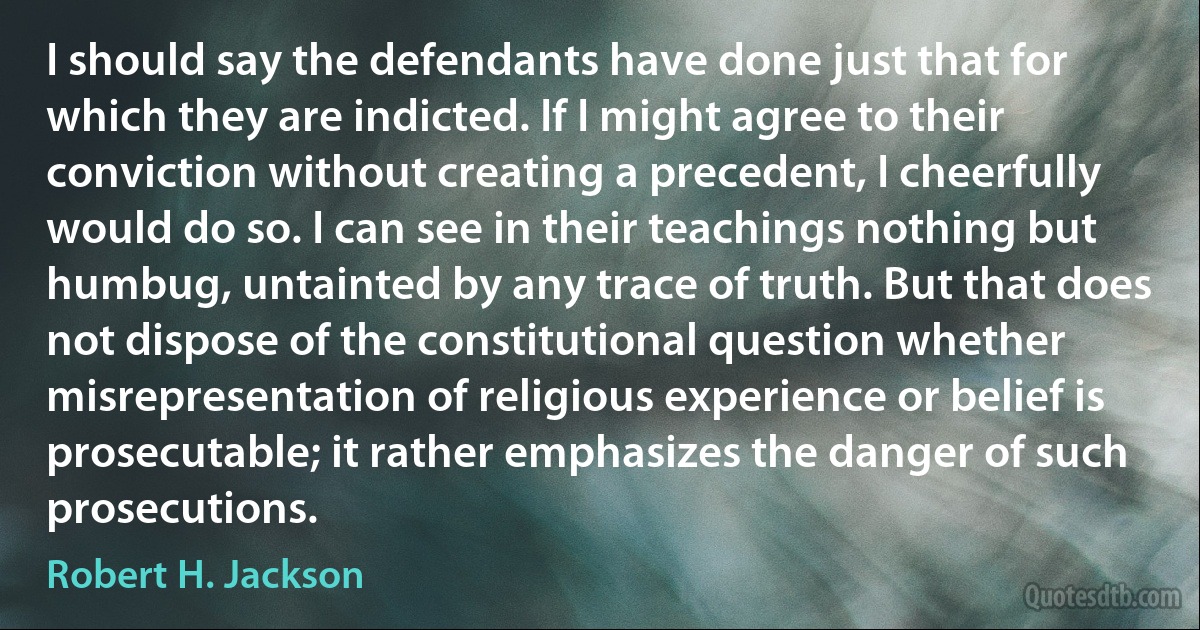 I should say the defendants have done just that for which they are indicted. If I might agree to their conviction without creating a precedent, I cheerfully would do so. I can see in their teachings nothing but humbug, untainted by any trace of truth. But that does not dispose of the constitutional question whether misrepresentation of religious experience or belief is prosecutable; it rather emphasizes the danger of such prosecutions. (Robert H. Jackson)