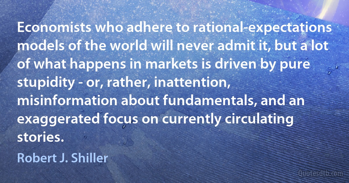 Economists who adhere to rational-expectations models of the world will never admit it, but a lot of what happens in markets is driven by pure stupidity - or, rather, inattention, misinformation about fundamentals, and an exaggerated focus on currently circulating stories. (Robert J. Shiller)