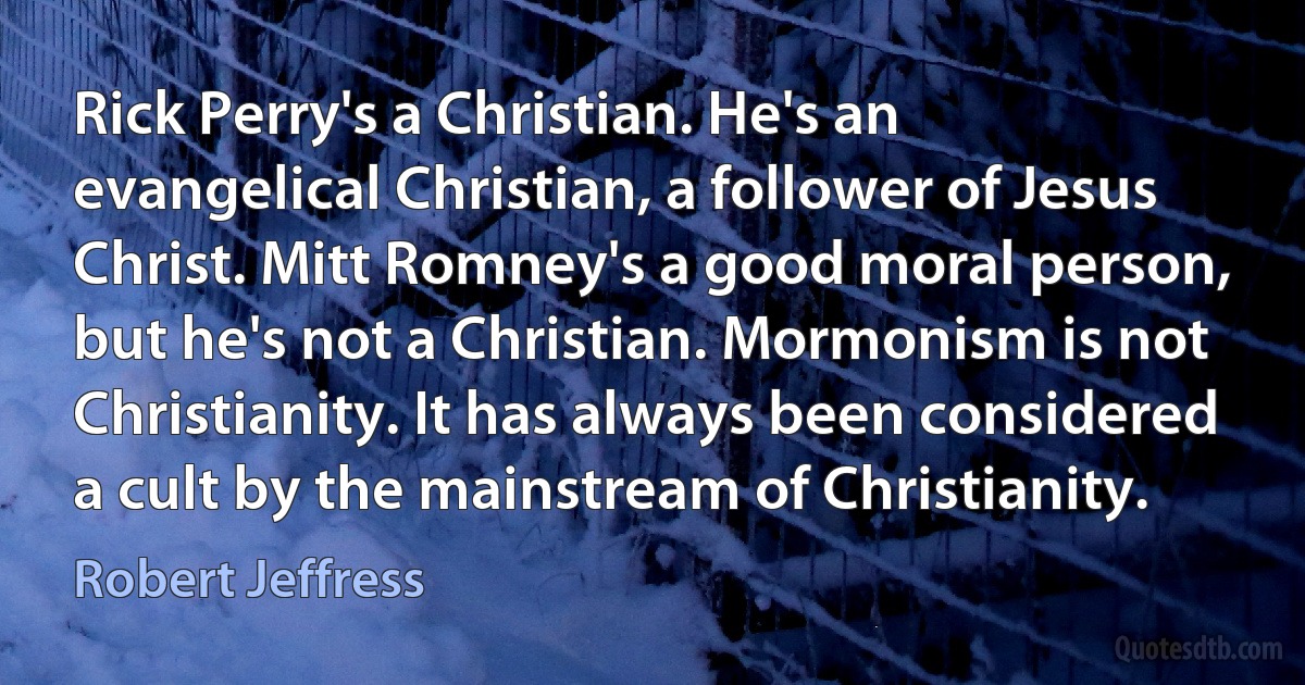 Rick Perry's a Christian. He's an evangelical Christian, a follower of Jesus Christ. Mitt Romney's a good moral person, but he's not a Christian. Mormonism is not Christianity. It has always been considered a cult by the mainstream of Christianity. (Robert Jeffress)