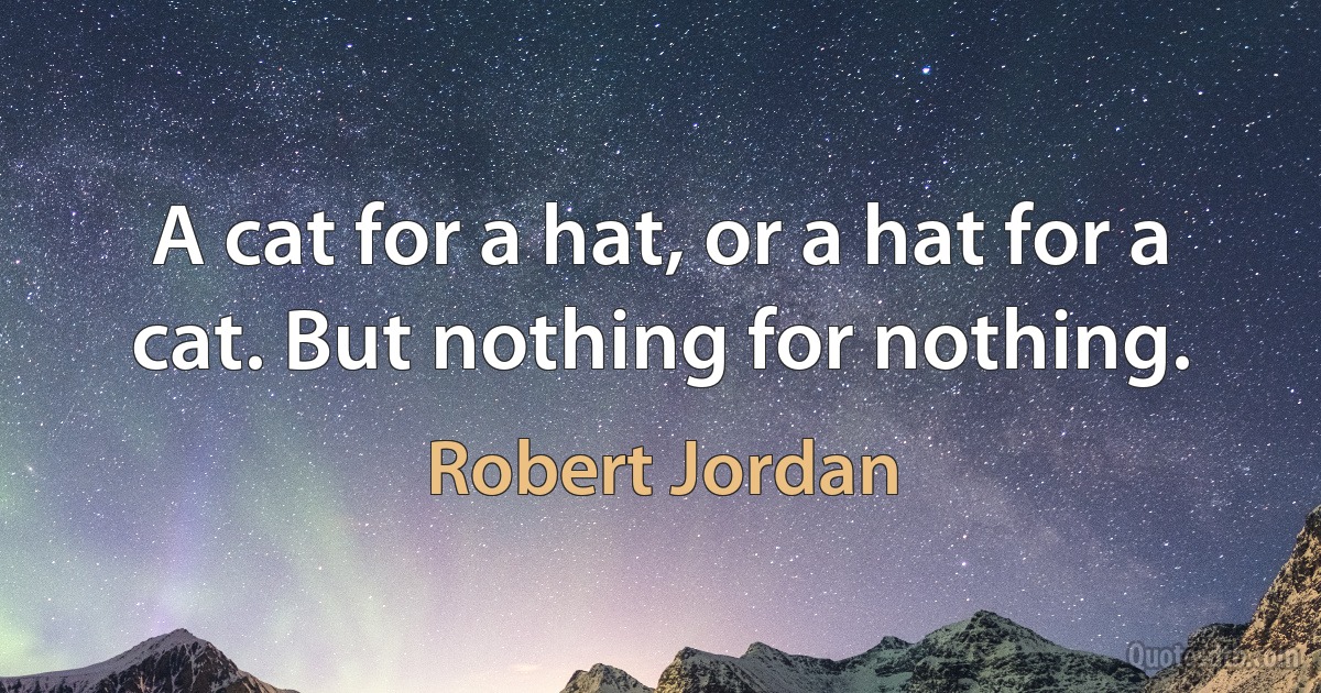 A cat for a hat, or a hat for a cat. But nothing for nothing. (Robert Jordan)