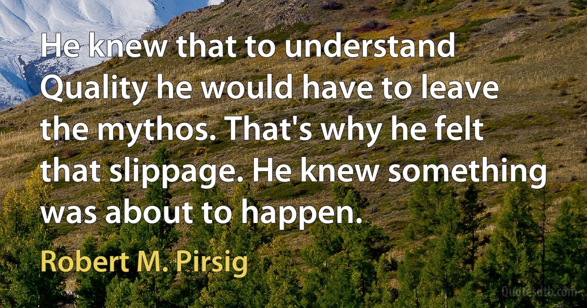 He knew that to understand Quality he would have to leave the mythos. That's why he felt that slippage. He knew something was about to happen. (Robert M. Pirsig)