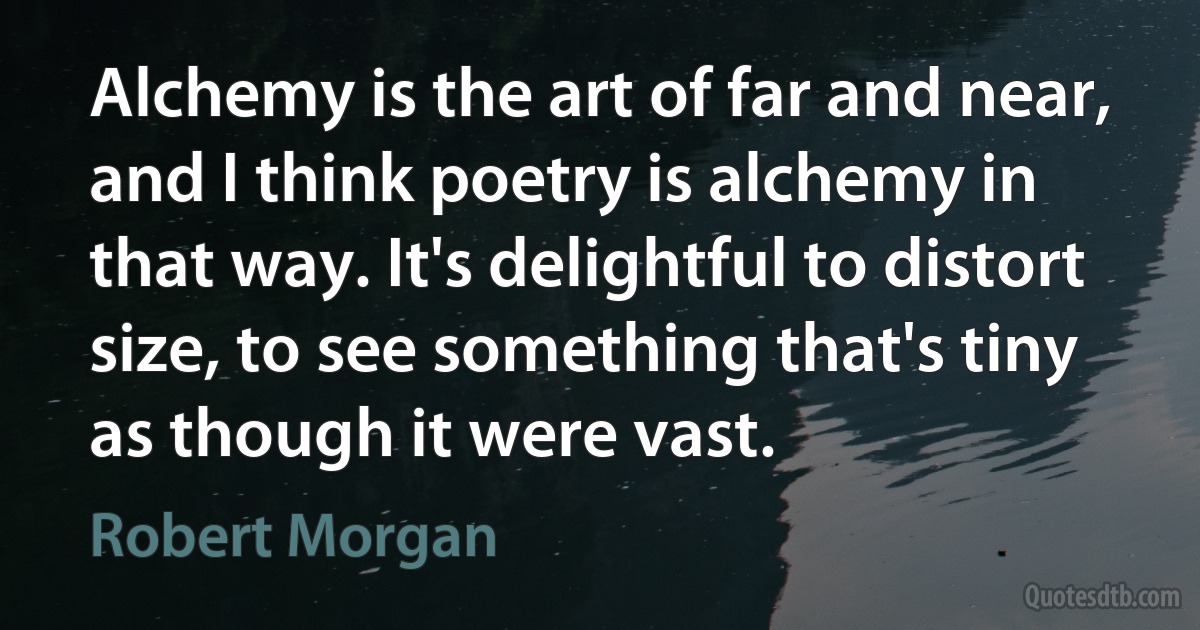 Alchemy is the art of far and near, and I think poetry is alchemy in that way. It's delightful to distort size, to see something that's tiny as though it were vast. (Robert Morgan)