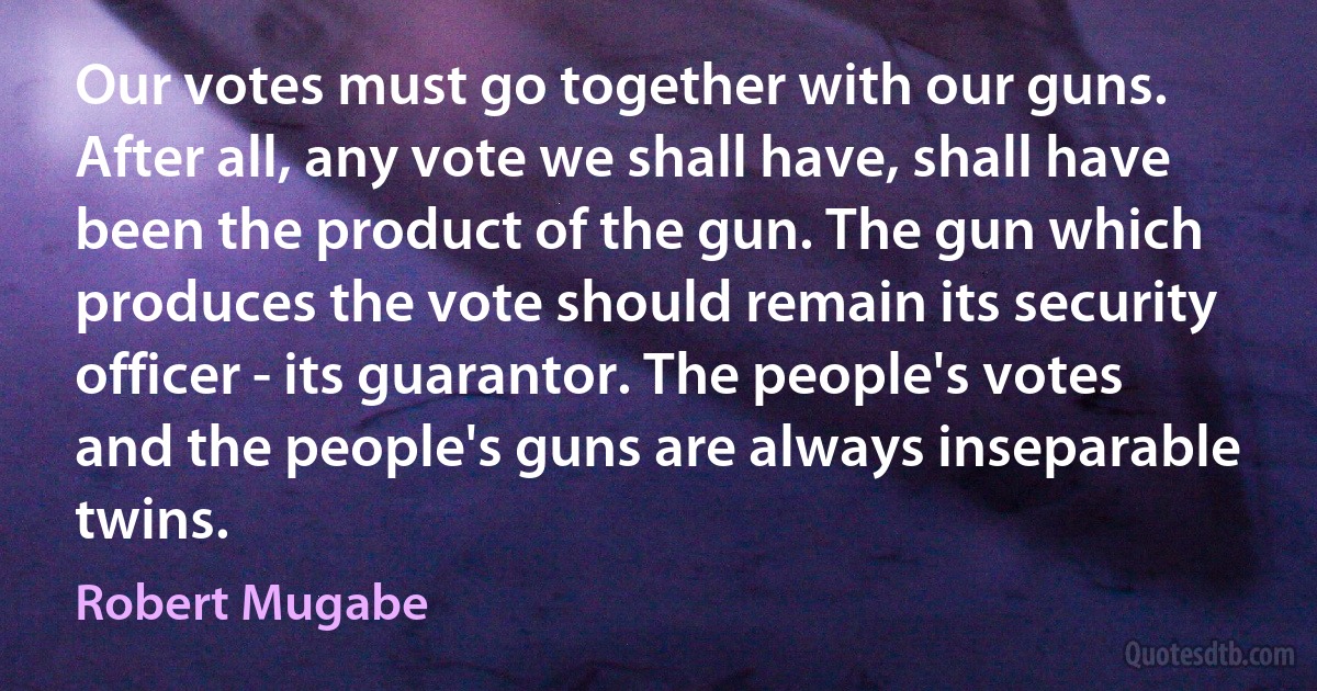 Our votes must go together with our guns. After all, any vote we shall have, shall have been the product of the gun. The gun which produces the vote should remain its security officer - its guarantor. The people's votes and the people's guns are always inseparable twins. (Robert Mugabe)