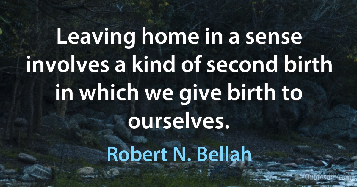 Leaving home in a sense involves a kind of second birth in which we give birth to ourselves. (Robert N. Bellah)