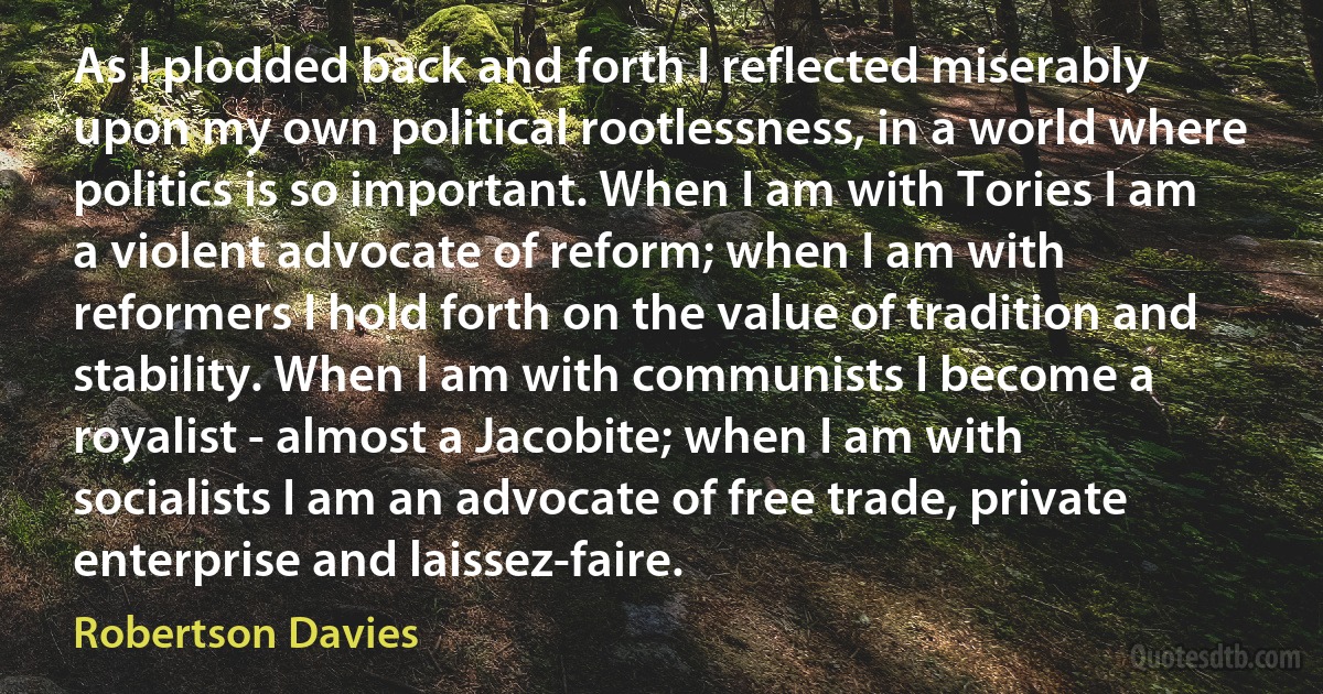 As I plodded back and forth I reflected miserably upon my own political rootlessness, in a world where politics is so important. When I am with Tories I am a violent advocate of reform; when I am with reformers I hold forth on the value of tradition and stability. When I am with communists I become a royalist - almost a Jacobite; when I am with socialists I am an advocate of free trade, private enterprise and laissez-faire. (Robertson Davies)