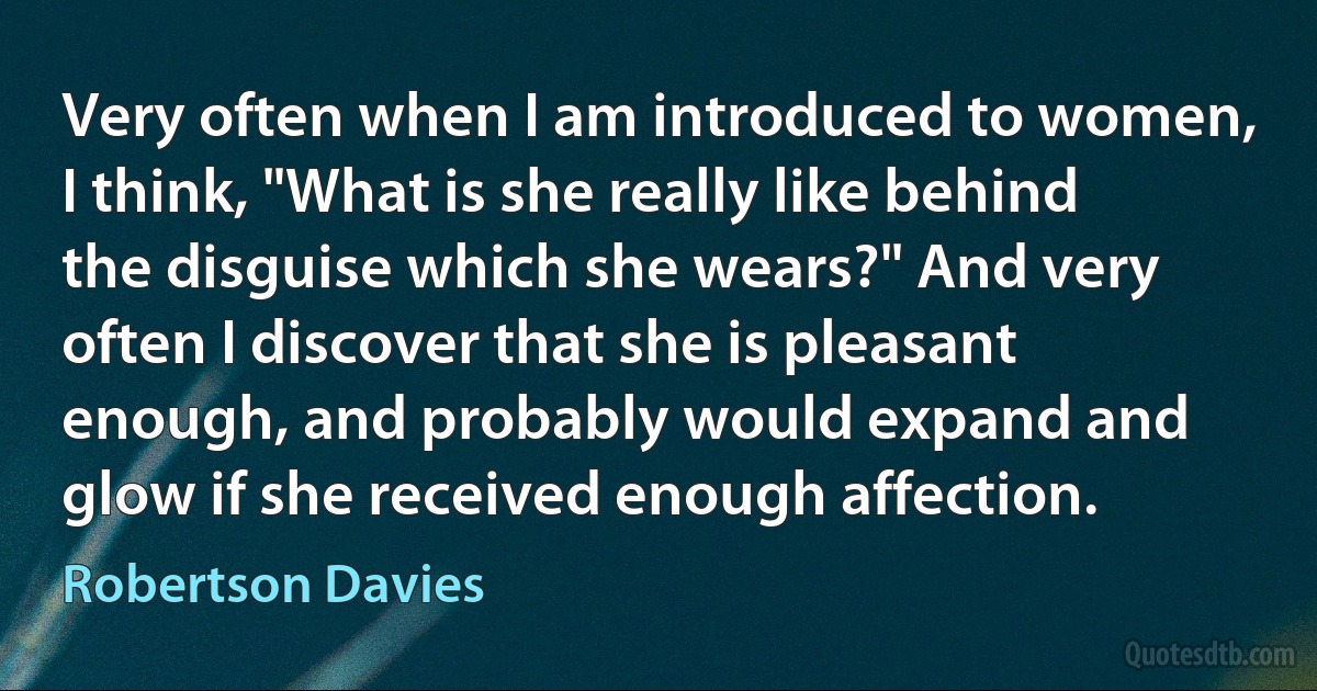 Very often when I am introduced to women, I think, "What is she really like behind the disguise which she wears?" And very often I discover that she is pleasant enough, and probably would expand and glow if she received enough affection. (Robertson Davies)