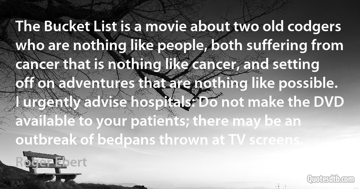 The Bucket List is a movie about two old codgers who are nothing like people, both suffering from cancer that is nothing like cancer, and setting off on adventures that are nothing like possible. I urgently advise hospitals: Do not make the DVD available to your patients; there may be an outbreak of bedpans thrown at TV screens. (Roger Ebert)