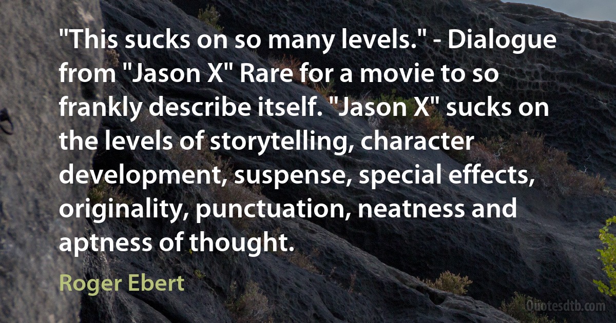 "This sucks on so many levels." - Dialogue from "Jason X" Rare for a movie to so frankly describe itself. "Jason X" sucks on the levels of storytelling, character development, suspense, special effects, originality, punctuation, neatness and aptness of thought. (Roger Ebert)