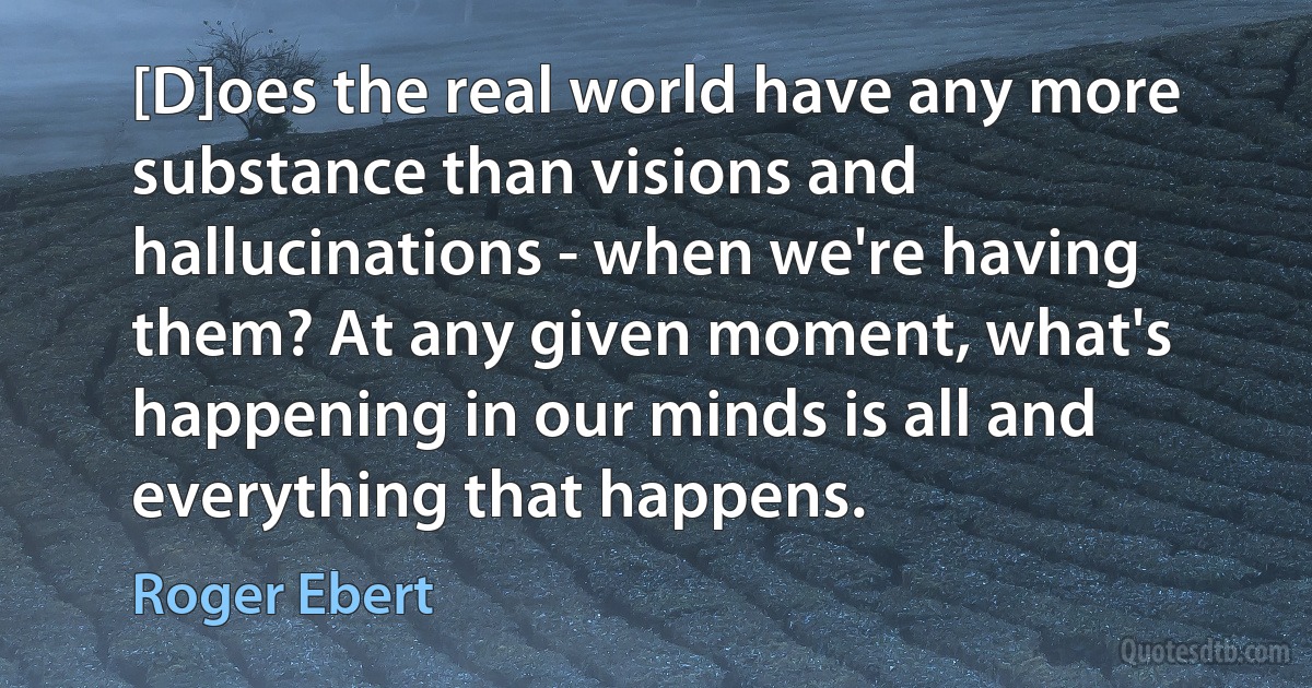 [D]oes the real world have any more substance than visions and hallucinations - when we're having them? At any given moment, what's happening in our minds is all and everything that happens. (Roger Ebert)