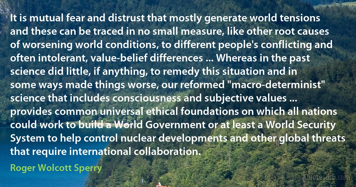 It is mutual fear and distrust that mostly generate world tensions and these can be traced in no small measure, like other root causes of worsening world conditions, to different people's conflicting and often intolerant, value-belief differences ... Whereas in the past science did little, if anything, to remedy this situation and in some ways made things worse, our reformed "macro-determinist" science that includes consciousness and subjective values ... provides common universal ethical foundations on which all nations could work to build a World Government or at least a World Security System to help control nuclear developments and other global threats that require international collaboration. (Roger Wolcott Sperry)