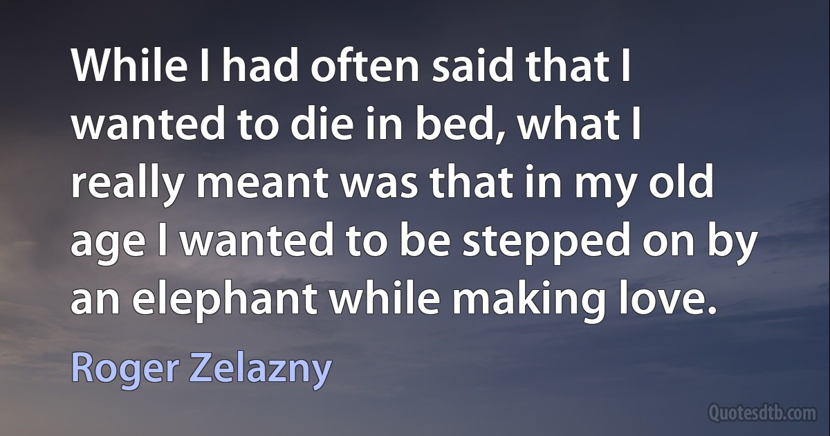 While I had often said that I wanted to die in bed, what I really meant was that in my old age I wanted to be stepped on by an elephant while making love. (Roger Zelazny)