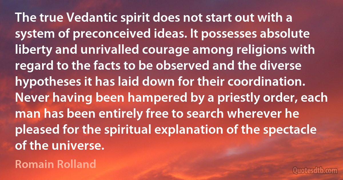 The true Vedantic spirit does not start out with a system of preconceived ideas. It possesses absolute liberty and unrivalled courage among religions with regard to the facts to be observed and the diverse hypotheses it has laid down for their coordination. Never having been hampered by a priestly order, each man has been entirely free to search wherever he pleased for the spiritual explanation of the spectacle of the universe. (Romain Rolland)