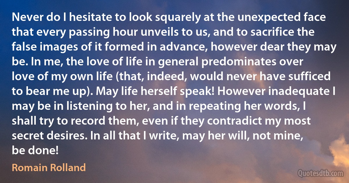 Never do I hesitate to look squarely at the unexpected face that every passing hour unveils to us, and to sacrifice the false images of it formed in advance, however dear they may be. In me, the love of life in general predominates over love of my own life (that, indeed, would never have sufficed to bear me up). May life herself speak! However inadequate I may be in listening to her, and in repeating her words, I shall try to record them, even if they contradict my most secret desires. In all that I write, may her will, not mine, be done! (Romain Rolland)