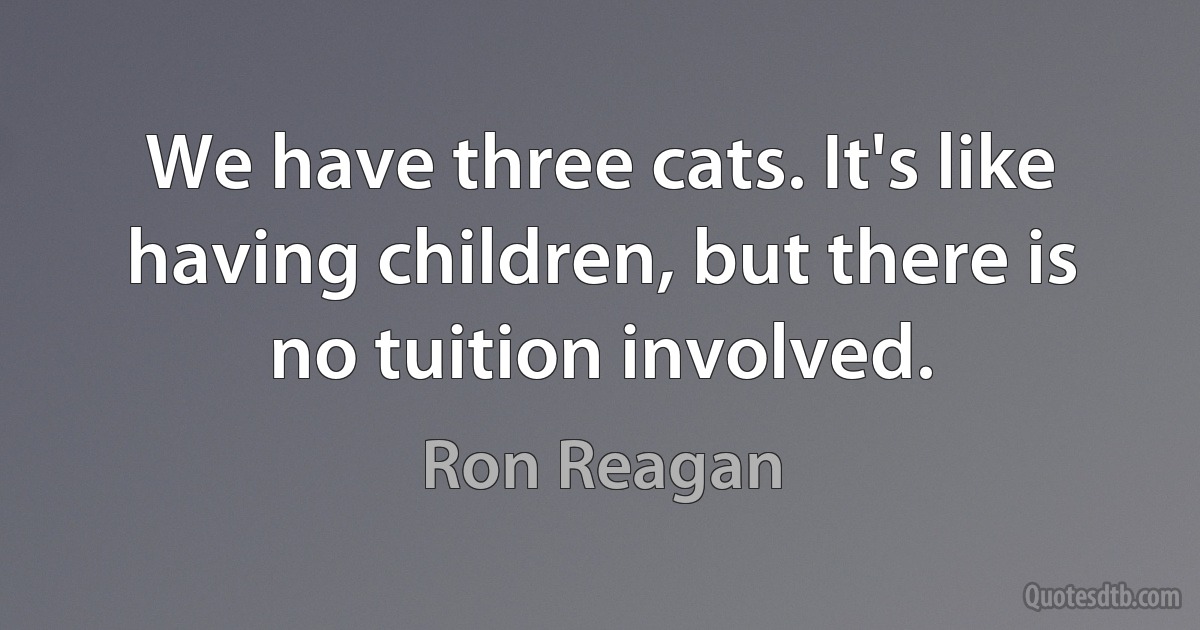 We have three cats. It's like having children, but there is no tuition involved. (Ron Reagan)