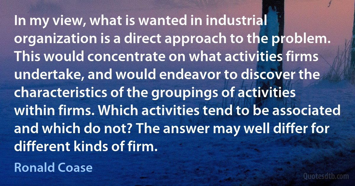 In my view, what is wanted in industrial organization is a direct approach to the problem. This would concentrate on what activities firms undertake, and would endeavor to discover the characteristics of the groupings of activities within firms. Which activities tend to be associated and which do not? The answer may well differ for different kinds of firm. (Ronald Coase)