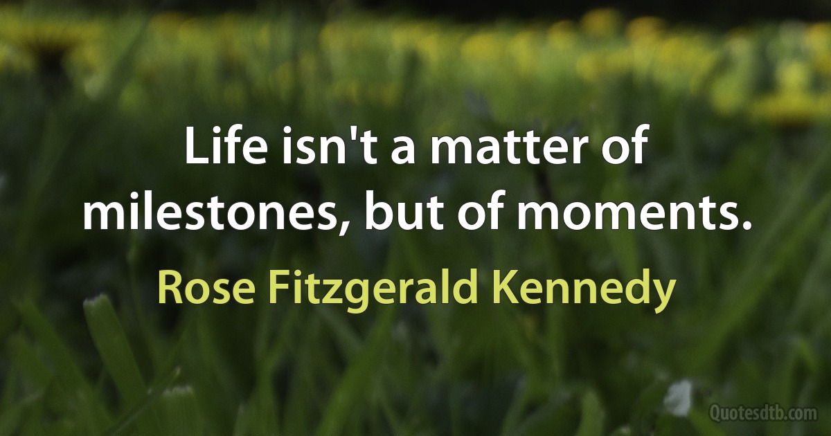 Life isn't a matter of milestones, but of moments. (Rose Fitzgerald Kennedy)