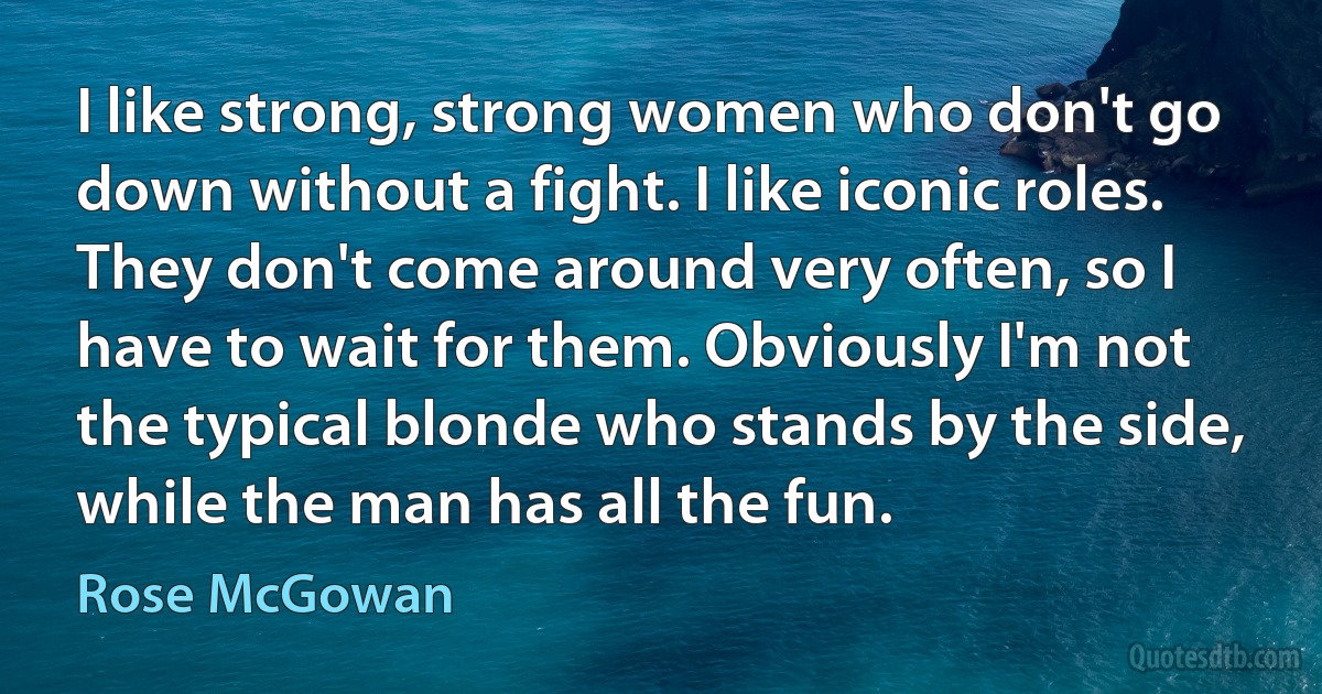 I like strong, strong women who don't go down without a fight. I like iconic roles. They don't come around very often, so I have to wait for them. Obviously I'm not the typical blonde who stands by the side, while the man has all the fun. (Rose McGowan)