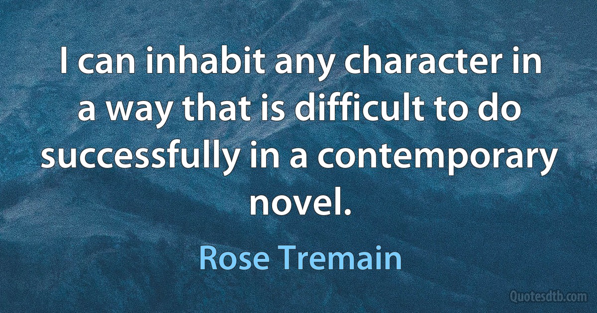 I can inhabit any character in a way that is difficult to do successfully in a contemporary novel. (Rose Tremain)