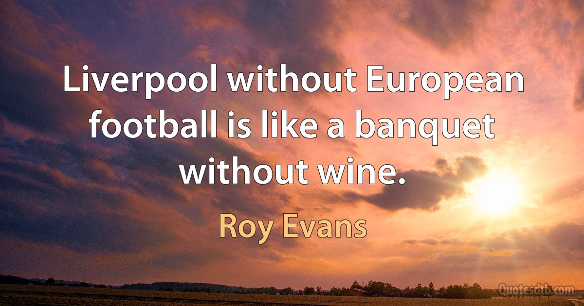 Liverpool without European football is like a banquet without wine. (Roy Evans)