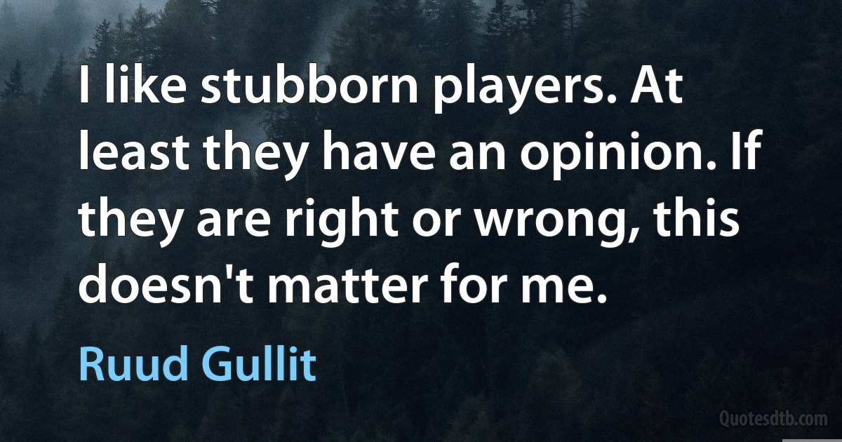 I like stubborn players. At least they have an opinion. If they are right or wrong, this doesn't matter for me. (Ruud Gullit)