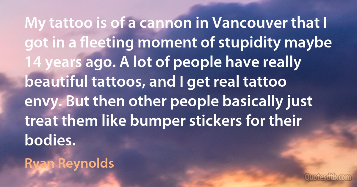 My tattoo is of a cannon in Vancouver that I got in a fleeting moment of stupidity maybe 14 years ago. A lot of people have really beautiful tattoos, and I get real tattoo envy. But then other people basically just treat them like bumper stickers for their bodies. (Ryan Reynolds)