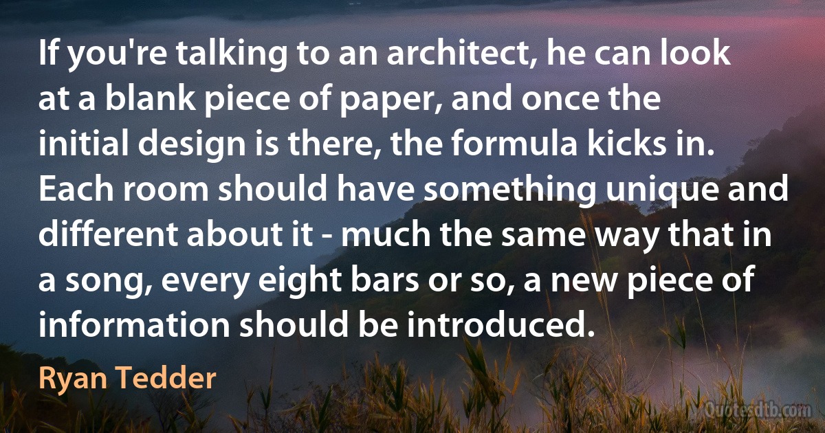 If you're talking to an architect, he can look at a blank piece of paper, and once the initial design is there, the formula kicks in. Each room should have something unique and different about it - much the same way that in a song, every eight bars or so, a new piece of information should be introduced. (Ryan Tedder)