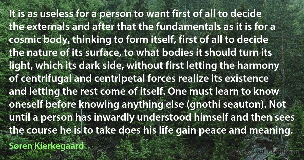 It is as useless for a person to want first of all to decide the externals and after that the fundamentals as it is for a cosmic body, thinking to form itself, first of all to decide the nature of its surface, to what bodies it should turn its light, which its dark side, without first letting the harmony of centrifugal and centripetal forces realize its existence and letting the rest come of itself. One must learn to know oneself before knowing anything else (gnothi seauton). Not until a person has inwardly understood himself and then sees the course he is to take does his life gain peace and meaning. (Søren Kierkegaard)