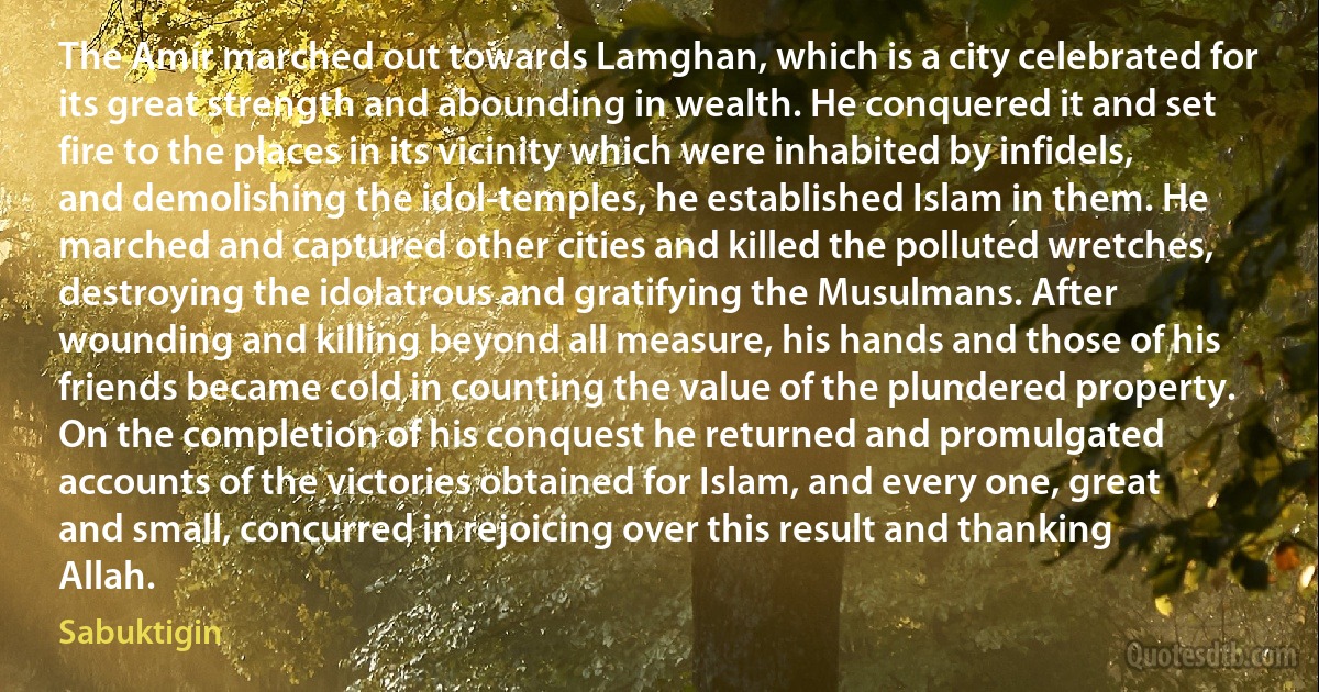 The Amír marched out towards Lamghan, which is a city celebrated for its great strength and abounding in wealth. He conquered it and set fire to the places in its vicinity which were inhabited by infidels, and demolishing the idol-temples, he established Islam in them. He marched and captured other cities and killed the polluted wretches, destroying the idolatrous and gratifying the Musulmans. After wounding and killing beyond all measure, his hands and those of his friends became cold in counting the value of the plundered property. On the completion of his conquest he returned and promulgated accounts of the victories obtained for Islam, and every one, great and small, concurred in rejoicing over this result and thanking Allah. (Sabuktigin)