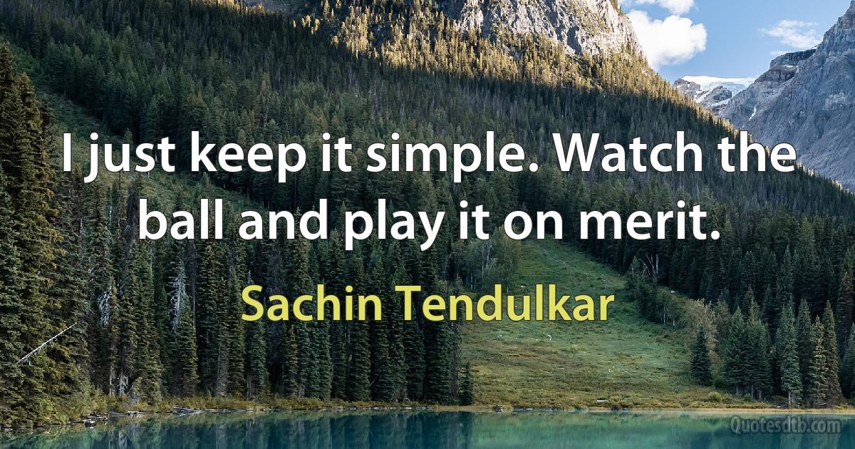 I just keep it simple. Watch the ball and play it on merit. (Sachin Tendulkar)