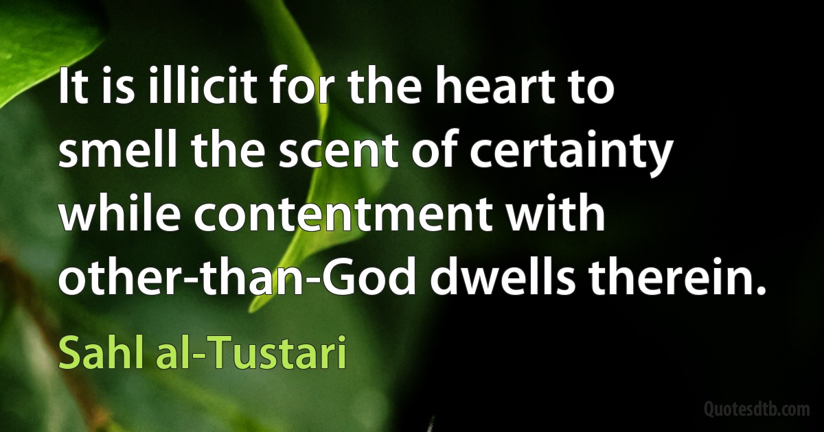 It is illicit for the heart to smell the scent of certainty while contentment with other-than-God dwells therein. (Sahl al-Tustari)