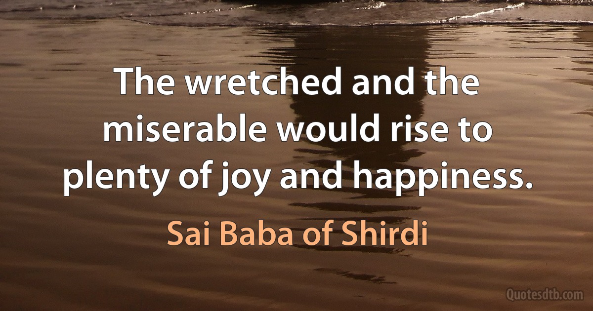 The wretched and the miserable would rise to plenty of joy and happiness. (Sai Baba of Shirdi)