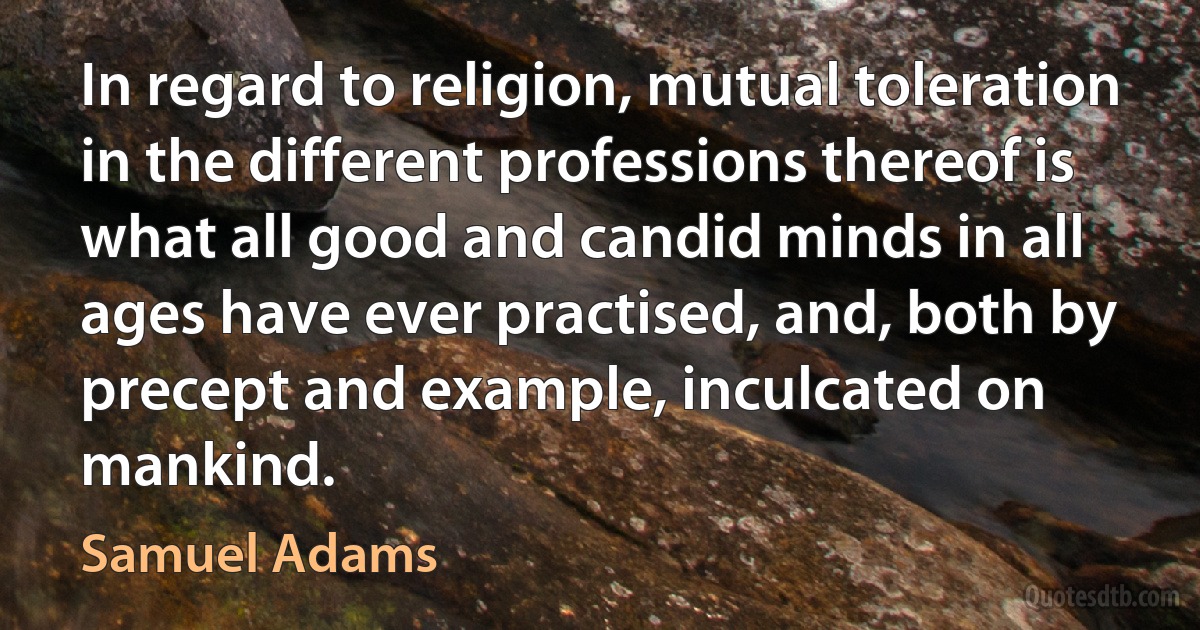 In regard to religion, mutual toleration in the different professions thereof is what all good and candid minds in all ages have ever practised, and, both by precept and example, inculcated on mankind. (Samuel Adams)