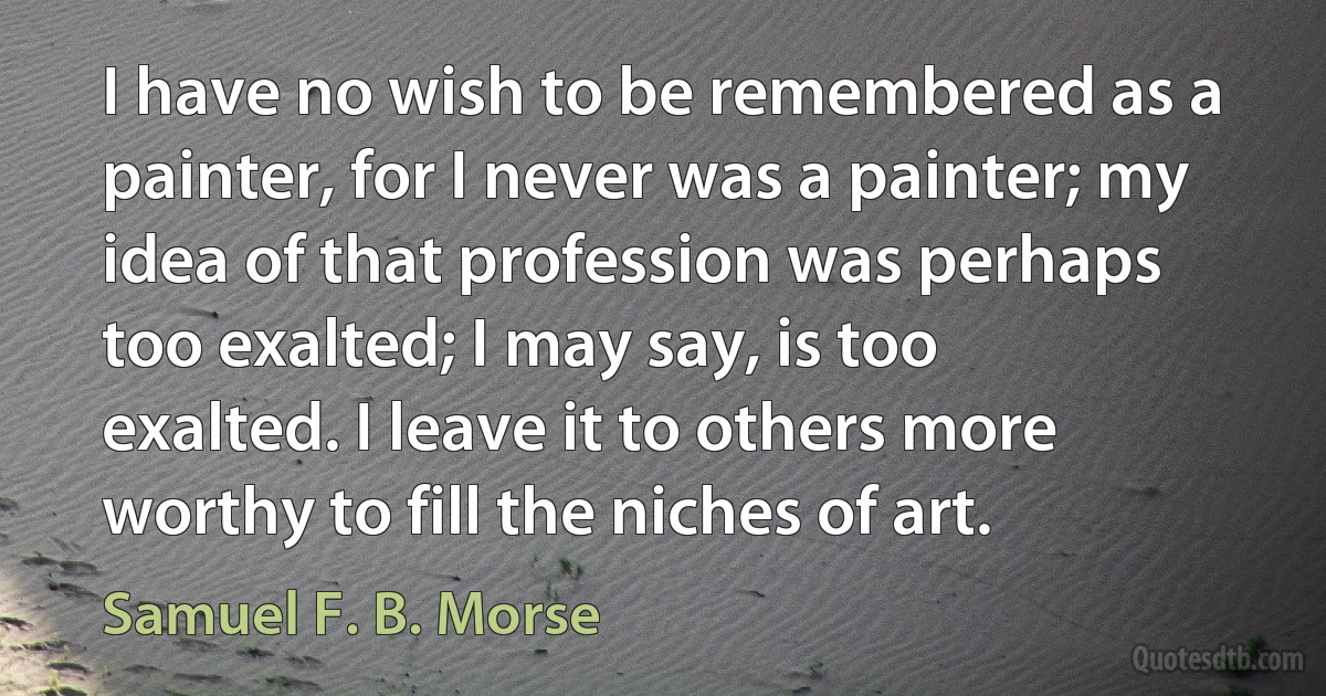 I have no wish to be remembered as a painter, for I never was a painter; my idea of that profession was perhaps too exalted; I may say, is too exalted. I leave it to others more worthy to fill the niches of art. (Samuel F. B. Morse)