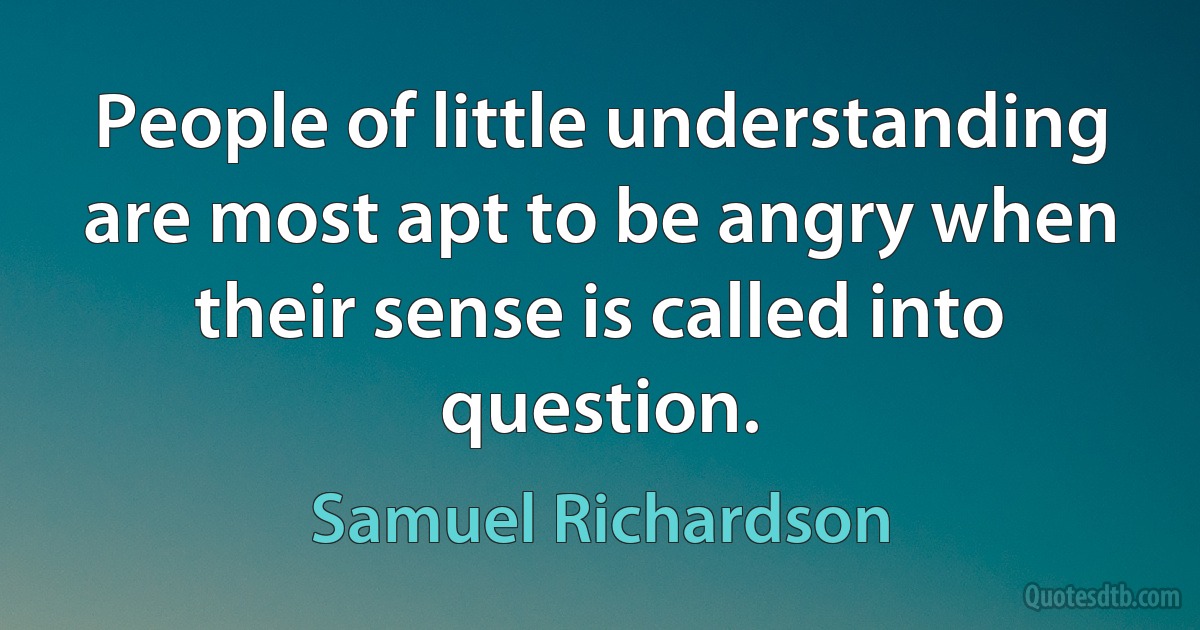 People of little understanding are most apt to be angry when their sense is called into question. (Samuel Richardson)