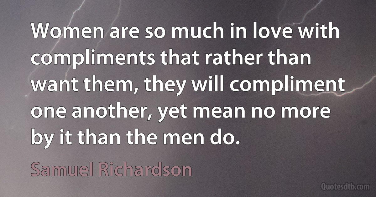 Women are so much in love with compliments that rather than want them, they will compliment one another, yet mean no more by it than the men do. (Samuel Richardson)