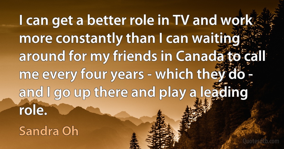 I can get a better role in TV and work more constantly than I can waiting around for my friends in Canada to call me every four years - which they do - and I go up there and play a leading role. (Sandra Oh)