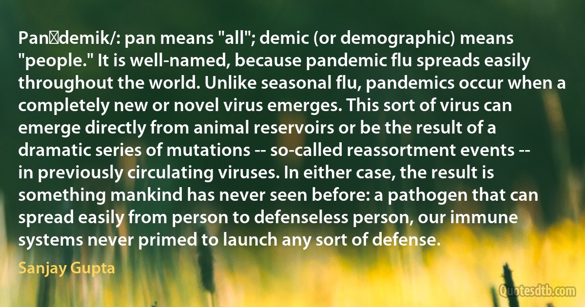 Panˈdemik/: pan means "all"; demic (or demographic) means "people." It is well-named, because pandemic flu spreads easily throughout the world. Unlike seasonal flu, pandemics occur when a completely new or novel virus emerges. This sort of virus can emerge directly from animal reservoirs or be the result of a dramatic series of mutations -- so-called reassortment events -- in previously circulating viruses. In either case, the result is something mankind has never seen before: a pathogen that can spread easily from person to defenseless person, our immune systems never primed to launch any sort of defense. (Sanjay Gupta)